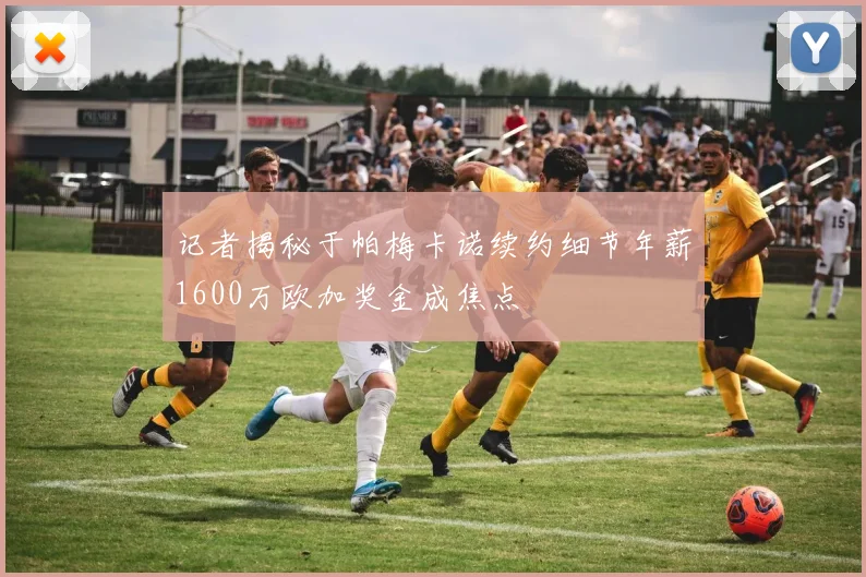 记者揭秘于帕梅卡诺续约细节年薪1600万欧加奖金成焦点