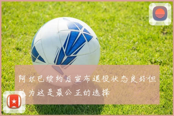 阿尔巴续约后宣布退役状态良好但认为这是最公正的选择