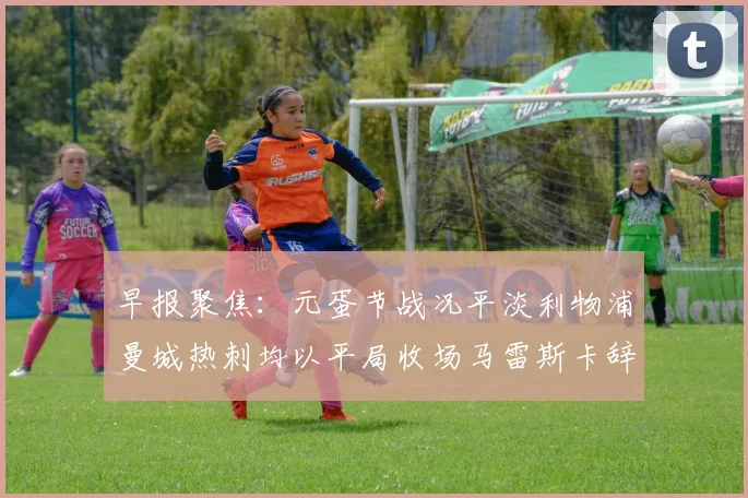 早报聚焦：元蛋节战况平淡利物浦曼城热刺均以平局收场马雷斯卡辞职引发关注