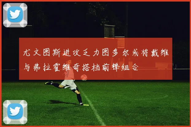 尤文图斯进攻乏力图多尔或将戴维与弗拉霍维奇搭档前锋组合