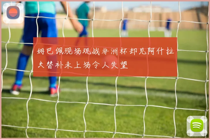 姆巴佩现场观战非洲杯却见阿什拉夫替补未上场令人失望