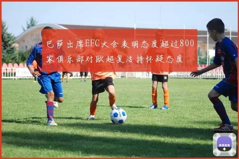 巴萨出席EFC大会表明态度超过800家俱乐部对欧超复活持怀疑态度