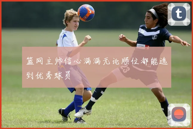 篮网主帅信心满满无论顺位都能选到优秀球员
