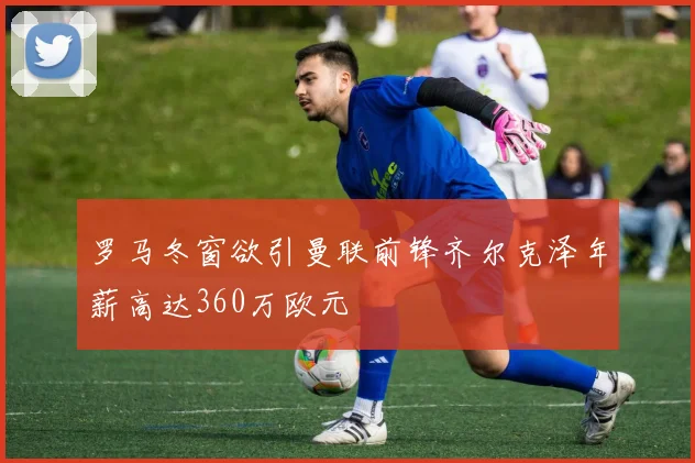 罗马冬窗欲引曼联前锋齐尔克泽年薪高达360万欧元