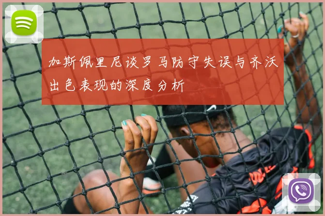 加斯佩里尼谈罗马防守失误与齐沃出色表现的深度分析