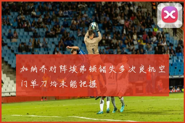 加纳乔对阵埃弗顿错失多次良机空门单刀均未能把握