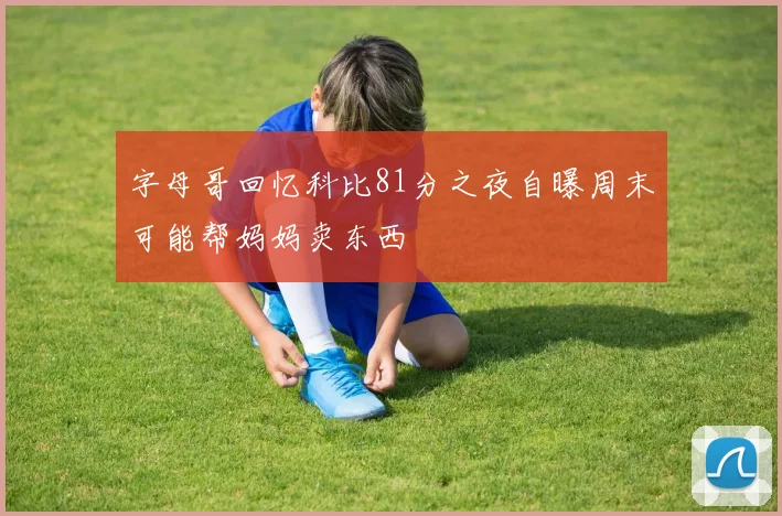 字母哥回忆科比81分之夜自曝周末可能帮妈妈卖东西