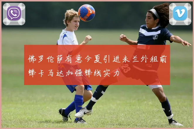 佛罗伦萨有意今夏引进米兰外租前锋卡马达加强锋线实力