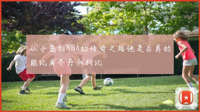 从小岛到NBA的传奇之路他是否真的能比肩乔丹和科比