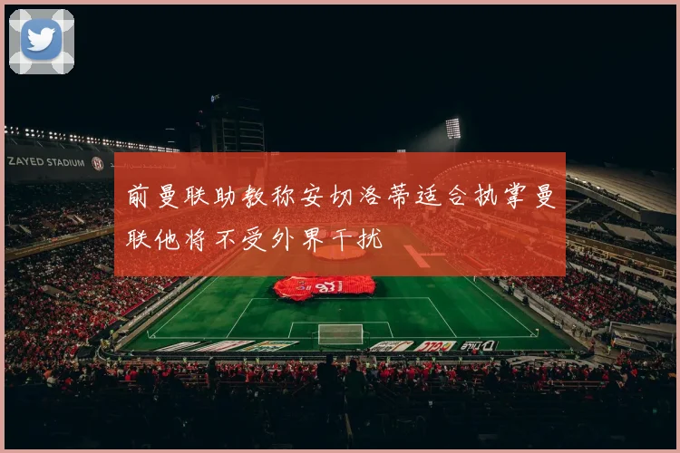 前曼联助教称安切洛蒂适合执掌曼联他将不受外界干扰