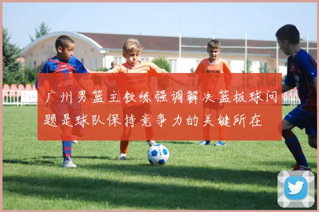 广州男篮主教练强调解决篮板球问题是球队保持竞争力的关键所在