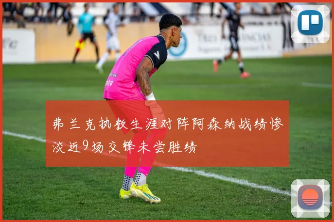 弗兰克执教生涯对阵阿森纳战绩惨淡近9场交锋未尝胜绩