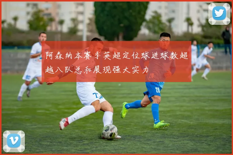 阿森纳本赛季英超定位球进球数超越八队总和展现强大实力