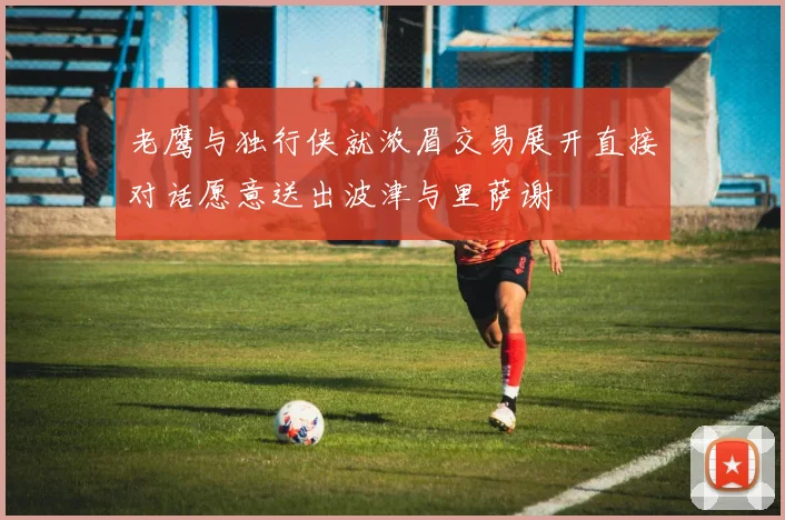 老鹰与独行侠就浓眉交易展开直接对话愿意送出波津与里萨谢