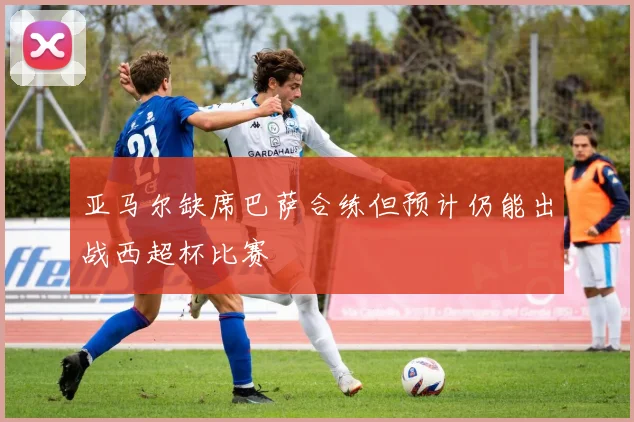 亚马尔缺席巴萨合练但预计仍能出战西超杯比赛
