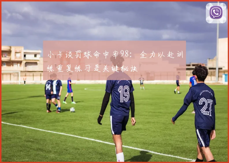 小卡谈罚球命中率98：全力以赴训练重复练习是关键秘诀