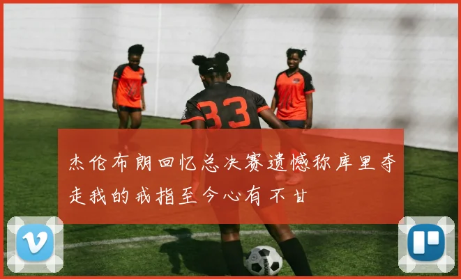 杰伦布朗回忆总决赛遗憾称库里夺走我的戒指至今心有不甘