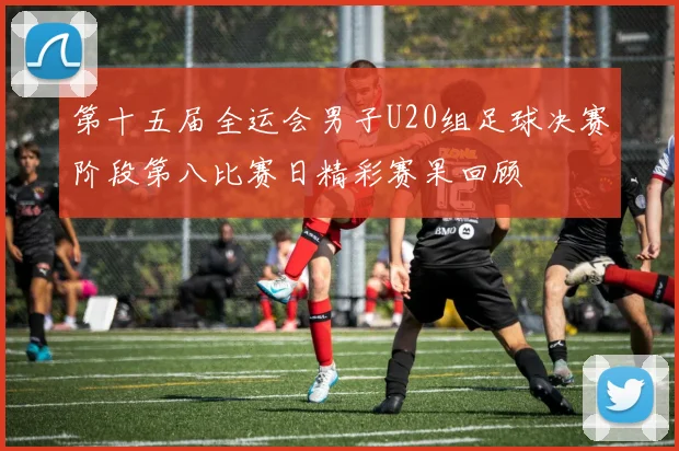 第十五届全运会男子U20组足球决赛阶段第八比赛日精彩赛果回顾