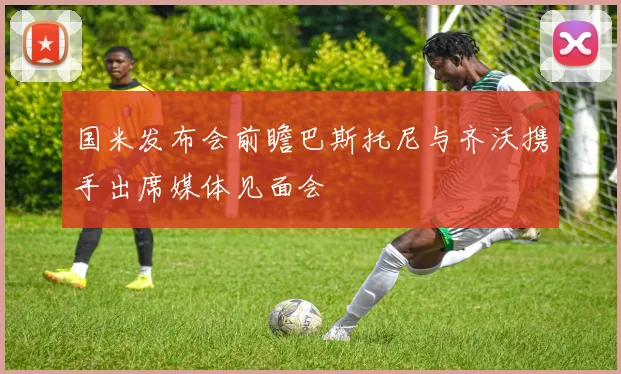 国米发布会前瞻巴斯托尼与齐沃携手出席媒体见面会