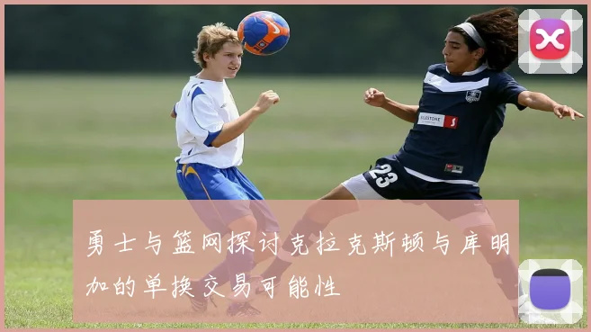 勇士与篮网探讨克拉克斯顿与库明加的单换交易可能性
