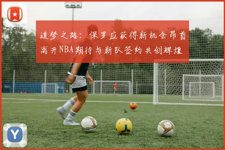 追梦之路：保罗应获得新机会昂首离开NBA期待与新队签约共创辉煌