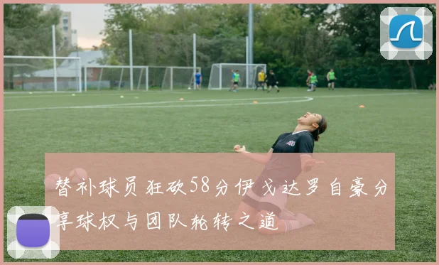 替补球员狂砍58分伊戈达罗自豪分享球权与团队轮转之道