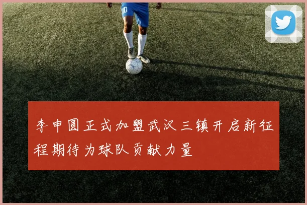 李申圆正式加盟武汉三镇开启新征程期待为球队贡献力量