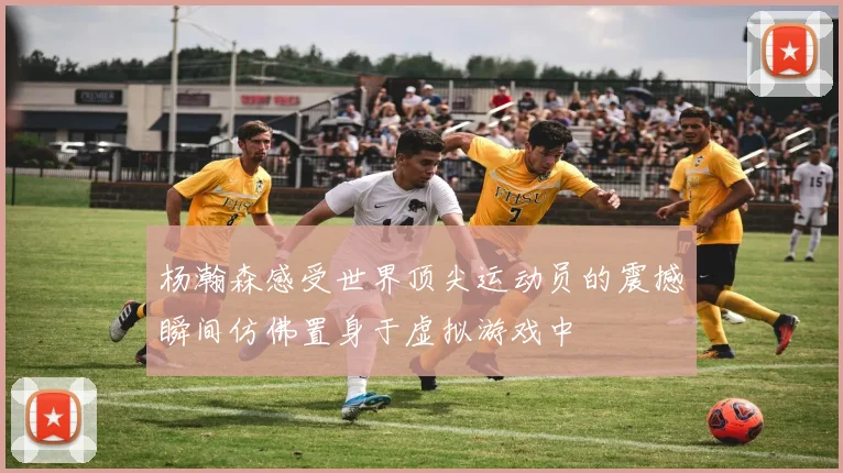 杨瀚森感受世界顶尖运动员的震撼瞬间仿佛置身于虚拟游戏中