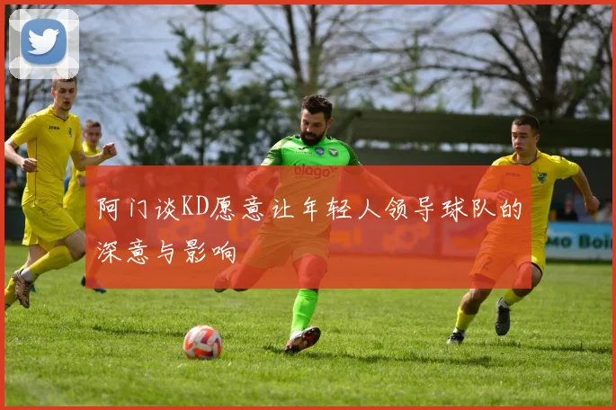 阿门谈KD愿意让年轻人领导球队的深意与影响