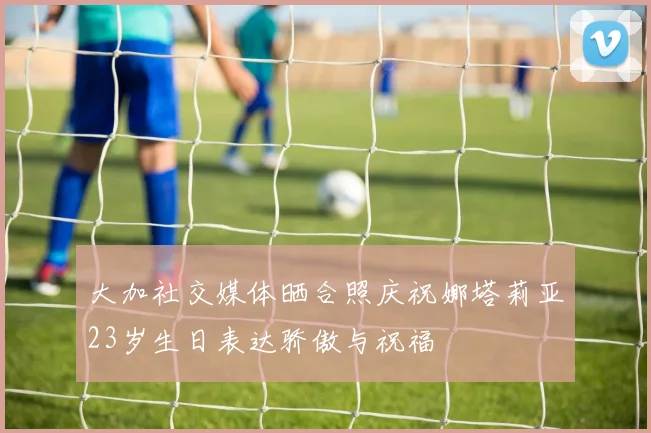 大加社交媒体晒合照庆祝娜塔莉亚23岁生日表达骄傲与祝福