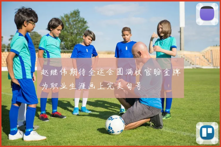 赵继伟期待全运会圆满收官盼金牌为职业生涯画上完美句号