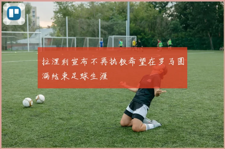 拉涅利宣布不再执教希望在罗马圆满结束足球生涯