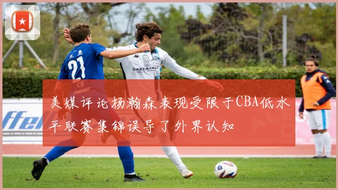 美媒评论杨瀚森表现受限于CBA低水平联赛集锦误导了外界认知
