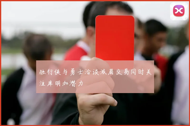 独行侠与勇士洽谈浓眉交易同时关注库明加潜力